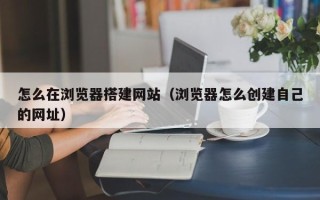 瓦房店怎么在浏览器搭建网站（浏览器怎么创建自己的网址）
