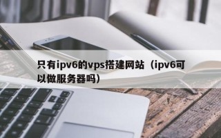 瓦房店只有ipv6的vps搭建网站（ipv6可以做服务器吗）