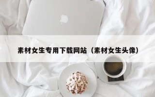 瓦房店素材女生专用下载网站（素材女生头像）